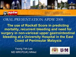 The use of Rockall Score in predicting mortality, recurrent bleeding and need for surgery in non-variceal upper gastrointestinal bleeding at a University Hospital in the East Coast of Peninsular Malaysia Yeong Yeh Lee MD MRCP(UK) MMed ORAL PRESENTATION APDW 2008 