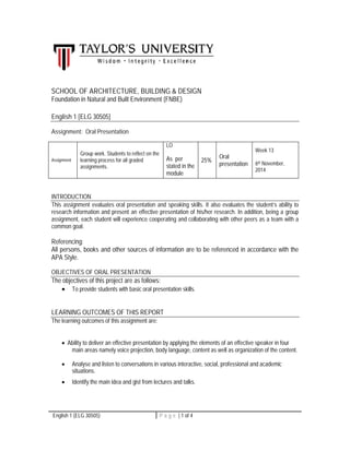 SCHOOL OF ARCHITECTURE, BUILDING & DESIGN 
Foundation in Natural and Built Environment (FNBE) 
English 1 [ELG 30505] 
Assignment: Oral Presentation 
Assignment 
Group work. Students to reflect on the 
learning process for all graded 
assignments. 
LO 
As per 
stated in the 
module 
English 1 (ELG 30505) P a g e | 1 of 4 
25% 
Oral 
presentation 
Week 13 
6th November, 
2014 
INTRODUCTION 
This assignment evaluates oral presentation and speaking skills. It also evaluates the student’s ability to 
research information and present an effective presentation of his/her research. In addition, being a group 
assignment, each student will experience cooperating and collaborating with other peers as a team with a 
common goal. 
Referencing: 
All persons, books and other sources of information are to be referenced in accordance with the 
APA Style. 
OBJECTIVES OF ORAL PRESENTATION 
The objectives of this project are as follows: 
 To provide students with basic oral presentation skills. 
LEARNING OUTCOMES OF THIS REPORT 
The learning outcomes of this assignment are: 
 Ability to deliver an effective presentation by applying the elements of an effective speaker in four 
main areas namely voice projection, body language, content as well as organization of the content. 
 Analyse and listen to conversations in various interactive, social, professional and academic 
situations. 
 Identify the main idea and gist from lectures and talks. 
 