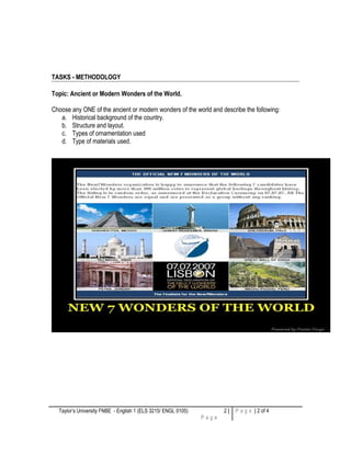 TASKS - METHODOLOGY
Topic: Ancient or Modern Wonders of the World.
Choose any ONE of the ancient or modern wonders of the world and describe the following:
a. Historical background of the country.
b. Structure and layout.
c. Types of ornamentation used
d. Type of materials used.
Taylor’s University FNBE - English 1 (ELS 3215/ ENGL 0105) 2 |
P a g e
P a g e | 2 of 4
 