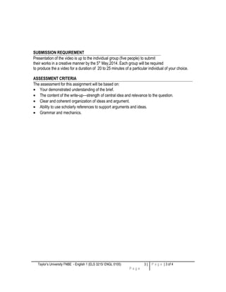 SUBMISSION REQUIREMENT
Presentation of the video is up to the individual group (five people) to submit
their works in a creative manner by the 5th
May,2014. Each group will be required
to produce the a video for a duration of 20 to 25 minutes of a particular individual of your choice.
ASSESSMENT CRITERIA
The assessment for this assignment will be based on:
• Your demonstrated understanding of the brief.
• The content of the write-up—strength of central idea and relevance to the question.
• Clear and coherent organization of ideas and argument.
• Ability to use scholarly references to support arguments and ideas.
• Grammar and mechanics.
Taylor’s University FNBE - English 1 (ELS 3215/ ENGL 0105) 3 |
P a g e
P a g e | 3 of 4
 