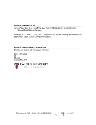 SUGGESTED REFERENCES
Ho Sook Wah, Chan Swee Heng & Yap Ngee Thai, ((1988) Interactively Speaking,Penerbit
Universiti Putra Malaysia, Serdang.
Sahanaya, W. & Lindeck, J.(2001). IELTS Preparation and Practice. Listening and Speaking. (2nd
ed.).Australia & New Zealand: Oxford University Press.
SUGGESTED COVER PAGE / AUTHORSHIP
Should be well designed with the necessary information;
[Name / all in group]
[Id]
[Module]
[Session] May, 2014
Taylor’s University FNBE - English 1 (ELS 3215/ ENGL 0105) 5 |
P a g e
P a g e | 5 of 4
 