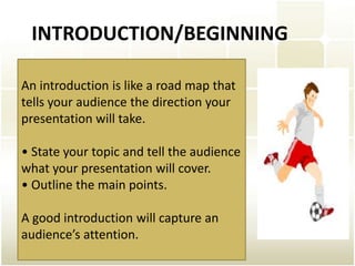 INTRODUCTION/BEGINNING

An introduction is like a road map that
tells your audience the direction your
presentation will take.

• State your topic and tell the audience
what your presentation will cover.
• Outline the main points.

A good introduction will capture an
audience’s attention.
 