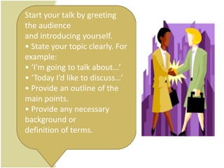 Start your talk by greeting
the audience
and introducing yourself.
• State your topic clearly. For
example:
• ‘I’m going to talk about...’
• ‘Today I’d like to discuss…’
• Provide an outline of the
main points.
• Provide any necessary
background or
definition of terms.
 