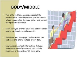 BODY/MIDDLE
• This is the further progression part of the
  presentation. The body of your presentation is
  where you develop the main points and present
  examples and evidence.

• Make sure you provide clear links between main
  points, explanations and examples.

• Use visual aids to engage the interest of your
  audience and 'show’ instead of just ‘tell’.

• Emphasize important information. Tell your
  audience when information is particularly
  important or interesting. Tell them Why.
 