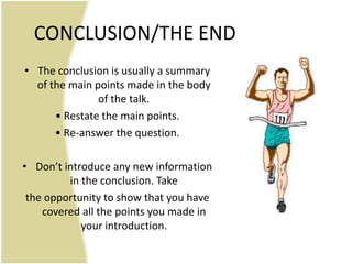 CONCLUSION/THE END
• The conclusion is usually a summary
  of the main points made in the body
               of the talk.
      • Restate the main points.
      • Re-answer the question.

• Don’t introduce any new information
         in the conclusion. Take
 the opportunity to show that you have
    covered all the points you made in
            your introduction.
 