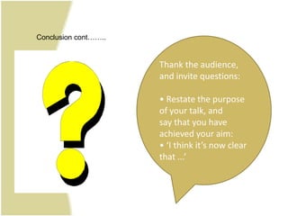 Conclusion cont……..


                      Thank the audience,
                      and invite questions:

                      • Restate the purpose
                      of your talk, and
                      say that you have
                      achieved your aim:
                      • ‘I think it’s now clear
                      that ...’
 