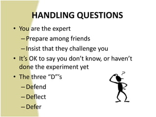 HANDLING QUESTIONS
• You are the expert
   – Prepare among friends
   – Insist that they challenge you
• It’s OK to say you don’t know, or haven’t
  done the experiment yet
• The three “D”’s
   – Defend
   – Deflect
   – Defer
 