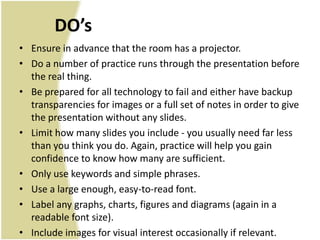 DO’s
• Ensure in advance that the room has a projector.
• Do a number of practice runs through the presentation before
  the real thing.
• Be prepared for all technology to fail and either have backup
  transparencies for images or a full set of notes in order to give
  the presentation without any slides.
• Limit how many slides you include - you usually need far less
  than you think you do. Again, practice will help you gain
  confidence to know how many are sufficient.
• Only use keywords and simple phrases.
• Use a large enough, easy-to-read font.
• Label any graphs, charts, figures and diagrams (again in a
  readable font size).
• Include images for visual interest occasionally if relevant.
 