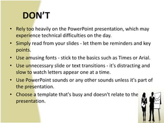DON’T
• Rely too heavily on the PowerPoint presentation, which may
  experience technical difficulties on the day.
• Simply read from your slides - let them be reminders and key
  points.
• Use amusing fonts - stick to the basics such as Times or Arial.
• Use unnecessary slide or text transitions - it's distracting and
  slow to watch letters appear one at a time.
• Use PowerPoint sounds or any other sounds unless it's part of
  the presentation.
• Choose a template that's busy and doesn't relate to the
  presentation.
 