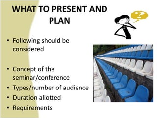 WHAT TO PRESENT AND
        PLAN
• Following should be
  considered

• Concept of the
  seminar/conference
• Types/number of audience
• Duration allotted
• Requirements
 