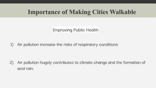 Importance of Making Cities Walkable
Improving Public Health
1) Air pollution increase the risks of respiratory conditions
2) Air pollution hugely contributes to climate change and the formation of
acid rain.
 