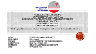 COLLEGE OF ENGINEERING
UNIVERSITI TENAGA NASIONAL
DEPARTMENT OF ELECTRICAL POWER ENGINEERING
FINAL YEAR PROJECT 1
SEMESTER 2 2021/2022
ORAL PRESENTATION
NAME : VIVEKHANANTHAN MURUTY
STUDENT ID : EP0104482
COURSE : B. ELECTRICAL POWER ENGINEERING
SUPERVISOR : DR. TAN CHING SIN
EXAMINER : MISS SHANGARI K. RAVEENDRAN
DATE : 8TH APRIL 2022
Title: Design and Implementation of Remote Data Acquisition of Photovoltaic System Cloud-based Solution
 