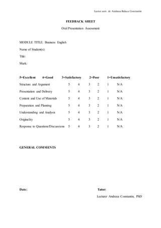 Lector univ. dr. Andreea Raluca Constantin
FEEDBACK SHEET
Oral Presentation Assessment
MODULE TITLE: Business English
Name of Student(s):
Title:
Mark:
5=Excellent 4=Good 3=Satisfactory 2=Poor 1=Unsatisfactory
Structure and Argument 5 4 3 2 1 N/A
Presentation and Delivery 5 4 3 2 1 N/A
Content and Use of Materials 5 4 3 2 1 N/A
Preparation and Planning 5 4 3 2 1 N/A
Understanding and Analysis 5 4 3 2 1 N/A
Originality 5 4 3 2 1 N/A
Response to Questions/Discussions 5 4 3 2 1 N/A
GENERAL COMMENTS
Date: Tutor:
Lecturer Andreea Constantin, PhD
 