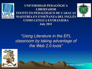 UNIVERSIDAD PEDAGÓGICA LIBERTADOR INSTITUTO PEDAGÓGICO DE CARACAS MAESTRÍA EN ENSEÑANZA DEL INGLÉS COMO LENGUA EXTRANJERA July 2011 “ Using Literature in the EFL classroom by taking advantage of the Web 2.0 tools” By Maite Sangróniz 
