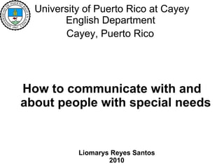 University of Puerto Rico at Cayey  English Department  Cayey, Puerto Rico   How to communicate with and about people with special needs Liomarys Reyes Santos 2010 