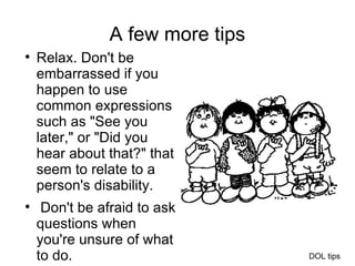 A few more tips Relax. Don't be embarrassed if you happen to use common expressions such as "See you later," or "Did you hear about that?" that seem to relate to a person's disability. Don't be afraid to ask questions when you're unsure of what to do.  DOL tips 