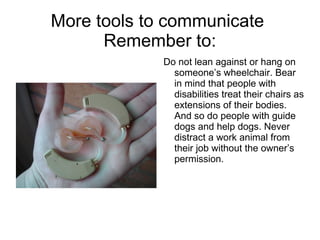 More tools to communicate  Remember to: Do not lean against or hang on someone’s wheelchair. Bear in mind that people with disabilities treat their chairs as extensions of their bodies. And so do people with guide dogs and help dogs. Never distract a work animal from their job without the owner’s permission.  
