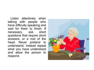 Listen attentively when talking with people who have difficulty speaking and wait for them to finish. If necessary, ask short questions that require short answers, or a nod of the head. Never pretend to understand; instead repeat what you have understood and allow the person to respond. 