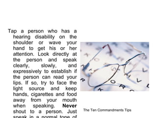 Tap a person who has a hearing disability on the shoulder or wave your hand to get his or her attention. Look directly at the person and speak clearly, slowly, and expressively to establish if the person can read your lips. If so, try to face the light source and keep hands, cigarettes and food away from your mouth when speaking.  Never  shout to a person. Just speak in a normal tone of voice. The Ten Commandments Tips  