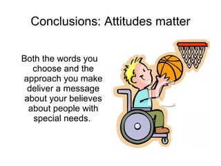 Conclusions: Attitudes matter Both the words you choose and the approach you make deliver a message about your believes about people with special needs.  