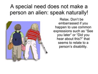 A special need does not make a person an alien: speak naturally! Relax. Don’t be embarrassed if you happen to use common expressions such as “See you later” or “Did you hear about this?” that seems to relate to a person’s disability. 
