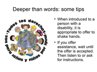 Deeper than words: some tips When introduced to a person with a disability, it is appropriate to offer to shake hands.  If you offer assistance, wait until the offer is accepted. Then listen to or ask for instructions.  