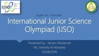 International Junior Science
Olympiad (IJSO)
Presented by : Seham AlSalamah
Ms. Shereifa Al Mohareb
02/08/2019
English 101 – Oral Skills
1
 