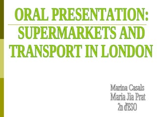 ORAL PRESENTATION:  SUPERMARKETS AND TRANSPORT IN LONDON Marina Casals Maria Jia Prat 2n d'ESO 