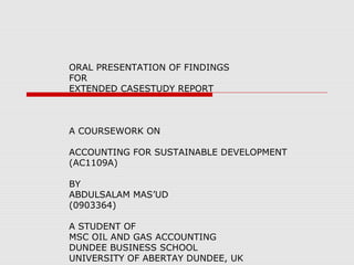 ORAL PRESENTATION OF FINDINGS
FOR
EXTENDED CASESTUDY REPORT

A COURSEWORK ON
ACCOUNTING FOR SUSTAINABLE DEVELOPMENT
(AC1109A)
BY
ABDULSALAM MAS’UD
(0903364)
A STUDENT OF
MSC OIL AND GAS ACCOUNTING
DUNDEE BUSINESS SCHOOL
UNIVERSITY OF ABERTAY DUNDEE, UK

 