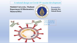 SARS-CoV-2
Antibody produce
in response to use
a vaccine
A rational design on Covid-19 vaccine development
Presented by:
Shotabdy Roy
Mehedi Hasan
Mahidol University, Thailand
Department Of Biochemistry
Masters(MSc)
 