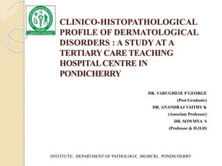 CLINICO-HISTOPATHOLOGICAL
PROFILE OF DERMATOLOGICAL
DISORDERS : A STUDY AT A
TERTIARYCARE TEACHING
HOSPITALCENTRE IN
PONDICHERRY
DR. VARUGHESE P GEORGE
(Post Graduate)
DR. ANANDRAJ VAITHY K
(Associate Professor)
DR. SOWMYA S
(Professor & H.O.D)
INSTITUTE: DEPARTMENT OF PATHOLOGY, MGMCRI, PONDICHERRY
 