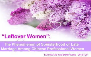 The Phenomenon of Spinsterhood or Late
Marriage Among Chinese Professional Women
“Leftover Women”:
ELTU1001AB Yuqi Brandy Wang 2013.4.20
 