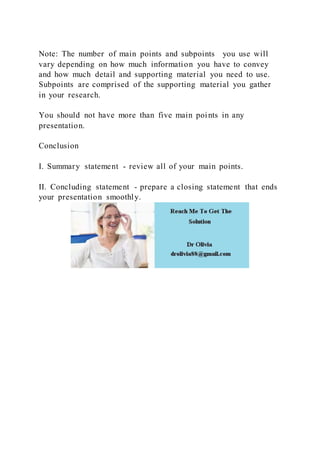 Note: The number of main points and subpoints you use will
vary depending on how much information you have to convey
and how much detail and supporting material you need to use.
Subpoints are comprised of the supporting material you gather
in your research.
You should not have more than five main points in any
presentation.
Conclusion
I. Summary statement - review all of your main points.
II. Concluding statement - prepare a closing statement that ends
your presentation smoothly.
 