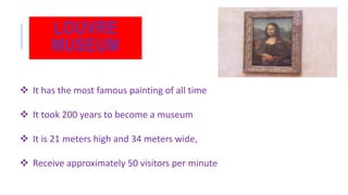 LOUVRE
MUSEUM
 It has the most famous painting of all time
 It took 200 years to become a museum
 It is 21 meters high and 34 meters wide,
 Receive approximately 50 visitors per minute
 