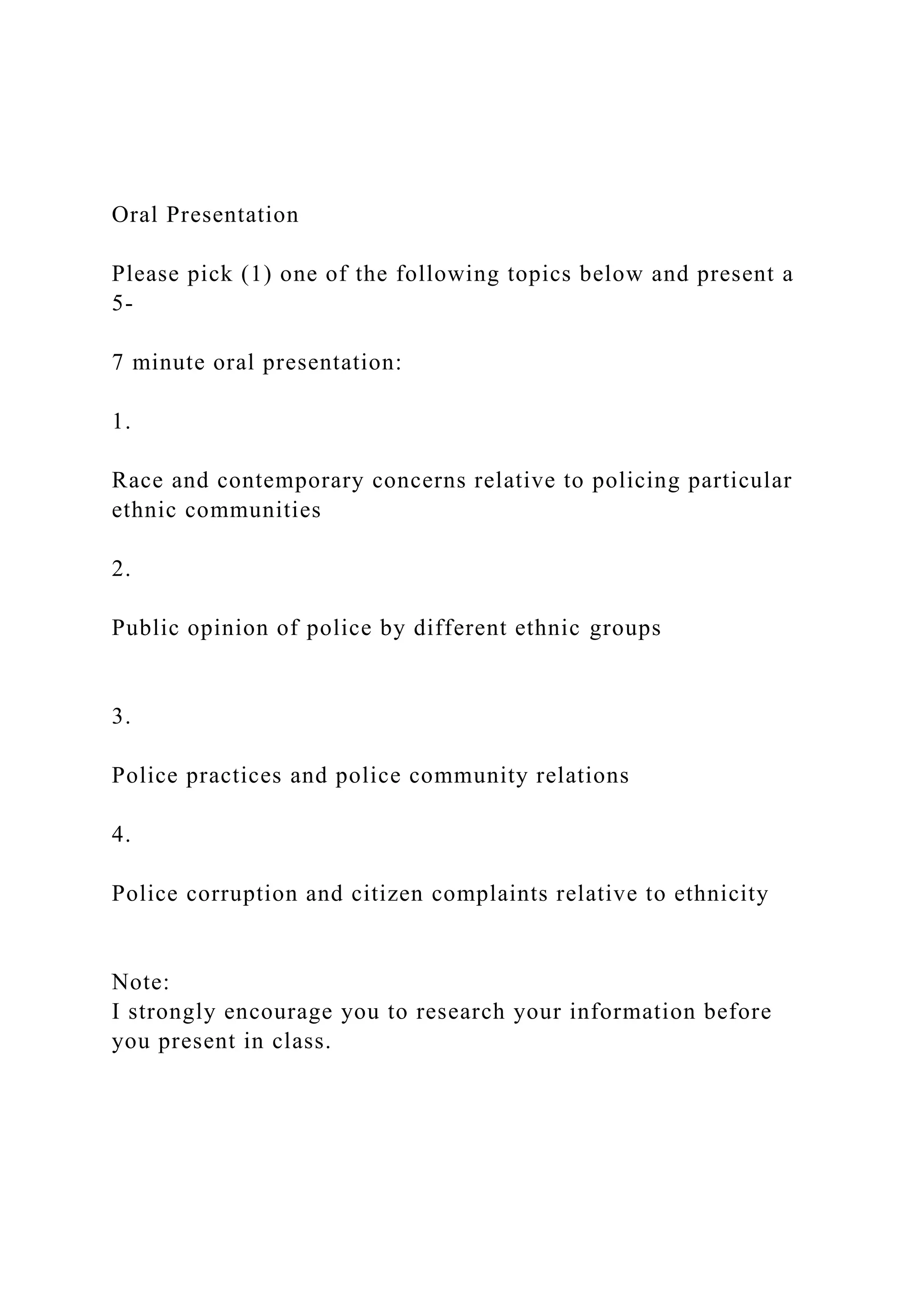 Oral Presentation
Please pick (1) one of the following topics below and present a
5-
7 minute oral presentation:
1.
Race and contemporary concerns relative to policing particular
ethnic communities
2.
Public opinion of police by different ethnic groups
3.
Police practices and police community relations
4.
Police corruption and citizen complaints relative to ethnicity
Note:
I strongly encourage you to research your information before
you present in class.
