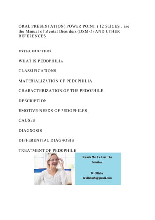 ORAL PRESENTATION( POWER POINT ) 12 SLICES . use
the Manual of Mental Disorders (DSM-5) AND OTHER
REFERENCES
INTRODUCTION
WHAT IS PEDOPHILIA
CLASSIFICATIONS
MATERIALIZATION OF PEDOPHILIA
CHARACTERIZATION OF THE PEDOPHILE
DESCRIPTION
EMOTIVE NEEDS OF PEDOPHILES
CAUSES
DIAGNOSIS
DIFFERENTIAL DIAGNOSIS
TREATMENT OF PEDOPHILE
 
