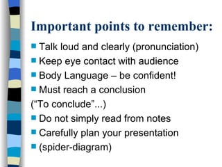 Important points to remember:
 Talk loud and clearly (pronunciation)
 Keep eye contact with audience
 Body Language – be confident!
 Must reach a conclusion
(“To conclude”...)
 Do not simply read from notes
 Carefully plan your presentation
 (spider-diagram)
 