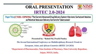 ORAL PRESENTATION
IRTEC 2.0-2024
Presented by: *Rahul Pal, Prachi Pandey
The Second International Conference on Multidisciplinary Research Trends in
European, Asian, and African Countries (IRTEC 2.0-2024)
*Department of Pharmaceutics, Nims Institute of Pharmacy, Nims University Rajasthan,
Jaipur, 303121, India.
PaperTitle(CNID: OP0356)“TheCurrentAdvancedDrugDeliverySystem:Non-Ionic SurfactantVesicles
asPotentialVesicularDeliveryCarriersforTuberculosis”
 