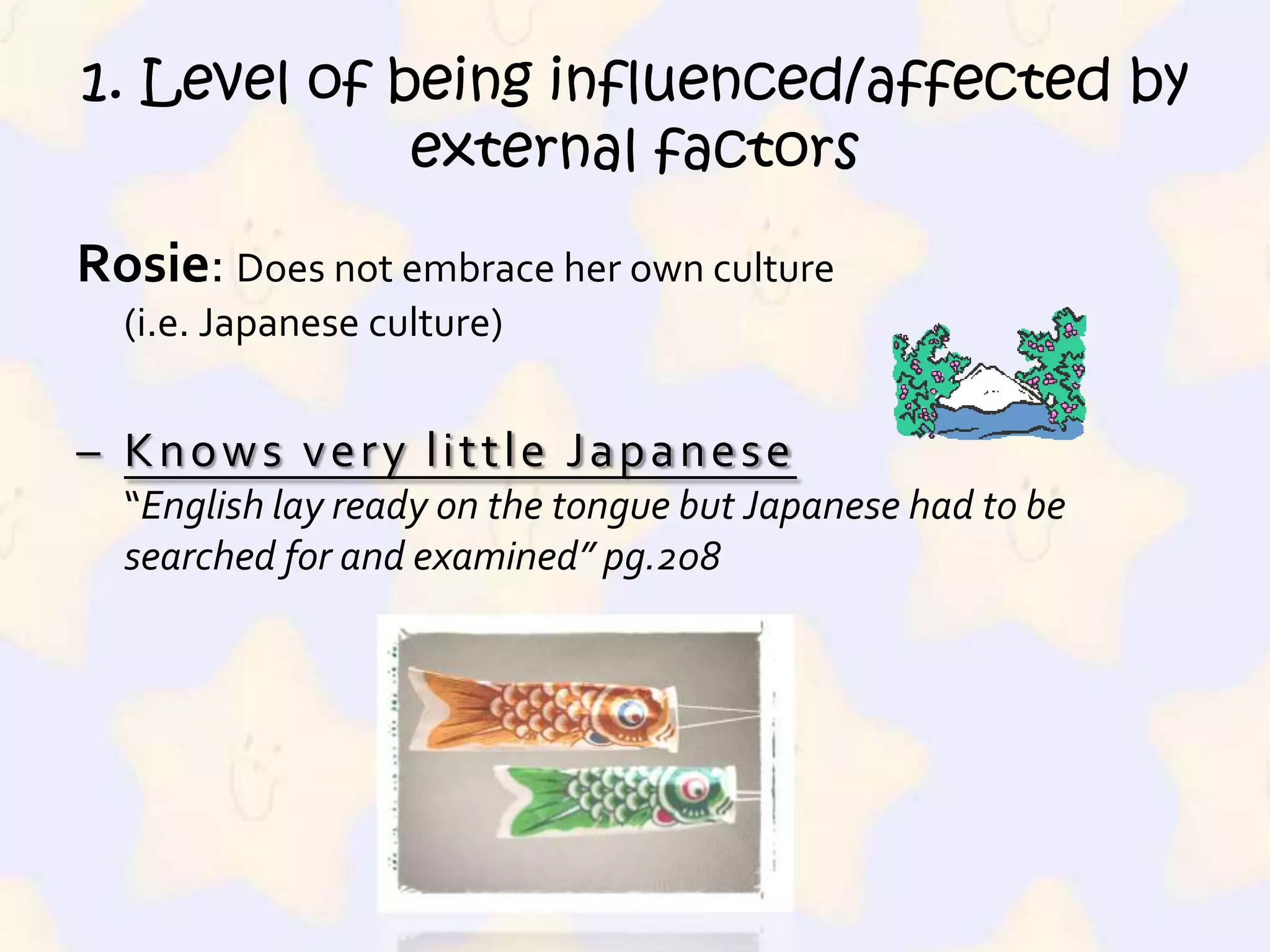 1. Level of being influenced/affected by external factorsRosie: Does not embrace her own culture (i.e. Japanese culture)Knows very little Japanese“English lay ready on the tongue but Japanese had to be searched for and examined” pg.2081. Level of being influenced/affected by external factors‘worship’s Western culture“she was the child Shirley Temple piping ‘On the Good Ship Lollipop’ ”  pg.216Source: Hatena, ecx.images-amazon.com/images/I/51MGP2BBV7L.jpg 