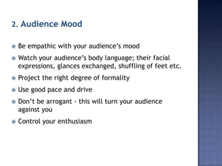 2. Audience Mood


Be empathic with your audience’s mood



Watch your audience’s body language; their facial
expressions, glances exchanged, shuffling of feet etc.



Project the right degree of formality



Use good pace and drive



Don’t be arrogant - this will turn your audience
against you



Control your enthusiasm

 