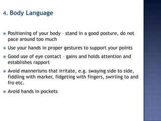 4. Body Language



Positioning of your body – stand in a good posture, do not
pace around too much



Use your hands in proper gestures to support your points



Good use of eye contact – gains and holds attention and
establishes rapport



Avoid mannerisms that irritate, e.g. swaying side to side,
fiddling with marker, fidgeting with fingers, swirling to and
fro etc.



Avoid hands in pockets

 