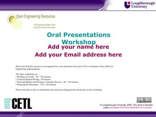 Oral Presentations Workshop Add your name here Add your Email address here © Loughborough University 2009. This work is licensed under a  Creative Commons Attribution 2.0 License .  ,[object Object],[object Object],[object Object],[object Object],[object Object],[object Object],[object Object]