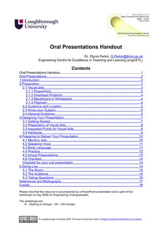 Oral Presentations Handout
                                                   Dr. Glynis Perkin, G.Perkin@lboro.ac.uk
                    Engineering Centre for Excellence in Teaching and Learning (engCETL)

                                                      Contents
Oral Presentations Handout..........................................................................................1
Oral Presentations.........................................................................................................2
1.Introduction.................................................................................................................2
2.Preparation.................................................................................................................3
   2.1 Visual aids............................................................................................................3
     2.1.1 PowerPoint....................................................................................................3
     2.1.2 Overhead Projector.......................................................................................4
     2.1.3 Blackboard or Whiteboard............................................................................4
     2.1.4 Flipchart.........................................................................................................4
   2.2 Audience and Location........................................................................................5
   2.3 Know your Subject...............................................................................................5
   2.4 General Guidance................................................................................................5
3.Designing Your Presentation......................................................................................7
   3.1 Getting Started.....................................................................................................7
   3.2 Preparation of Visual Aids...................................................................................8
   3.3 Important Points for Visual Aids..........................................................................8
   3.4 Handouts..............................................................................................................9
4.Preparing to Deliver Your Presentation....................................................................10
   4.1 Memory aids......................................................................................................10
   4.2 Speaking Voice..................................................................................................11
   4.3 Body Language..................................................................................................11
   4.4 Practice..............................................................................................................12
   4.5 Group Presentations..........................................................................................13
   4.6 Checklist............................................................................................................14
   Checklist for your oral presentation.........................................................................14
5.Going Live................................................................................................................14
   5.1 The Room..........................................................................................................15
   5.2 The Audience.....................................................................................................15
   5.3 Taking Questions...............................................................................................16
References and Bibliography......................................................................................17
Credits.........................................................................................................................18
Please note that this resource is accompanied by a PowerPoint presentation and is part of five
workshops on Key Skills for Engineering Undergraduates.

The workshops are:
    Working in Groups – 90 - 120 minutes




                    © Loughborough University 2009. This work is licensed under a Creative Commons Attribution 2.0 License.
 