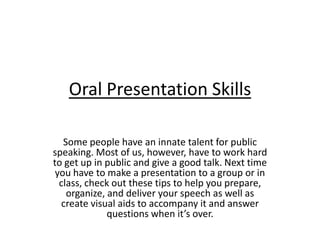Oral Presentation Skills

   Some people have an innate talent for public
speaking. Most of us, however, have to work hard
to get up in public and give a good talk. Next time
 you have to make a presentation to a group or in
  class, check out these tips to help you prepare,
    organize, and deliver your speech as well as
  create visual aids to accompany it and answer
              questions when it’s over.
 