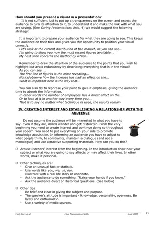 Carl Storz et al. Oral Presentation Skills Août 2002 15
How should you present a visual in a presentation?
It is not sufficient just to put up a transparency on the screen and expect the
audience to turn its attention to it, to understand it and make the link with what you
are saying. (See Giving Presentations Unit. 4) We would suggest the following
strategy:
It is important to prepare your audience for what they are going to see. This keeps
the audience on their toes and gives you the opportunity to position your visual
correctly.
Let's look at the current distribution of the market, as you can see...
I'm going to show you now the most recent figures available...
My next slide concerns the method by which...
Remember to draw the attention of the audience to the points that you wish to
highlight but avoid redundancy by describing everything that is in the visual!
As you can see....
The first line of figures is the most revealing...
Notice/observe how the increase has had an effect on the...
What is important here is the way that...
You can also try to rephrase your point to give it emphasis, giving the audience
time to absorb the information.
In other words the number of employees has a direct effect on the...
Or to look at it in another way every time you...
That is to say no matter what technique is used, the results remain
IV. CREATING INTEREST AND ESTABLISHING A RELATIONSHIP WITH THE
AUDIENCE
Do not assume the audience will be interested in what you have to
say. Even if they are, minds wander and get distracted. From the very
beginning you need to create interest and continue doing so throughout
your speech. You need to put everything on your side to promote
knowledge acquisition. In informing an audience you have to adjust to
what people think, to constraints, maintain a dialogue (and not a
monologue) and use attractive supporting materials. How can you do this?
Ø Arouse listeners' interest from the beginning. In the introduction show how your
subject or what you are going to say affects or may affect their lives. In other
words, make it personal.
Ø Other techniques are:
• Give an unusual fact or statistic.
• Use words like you, we, us, our.
• Illustrate with a real life story or anecdote.
• Ask the audience to do something. "Raise your hands if you know."
• Ask the audience direct or rhetorical questions. (See below)
Ø Other tips:
• Be brief and clear in giving the subject and purpose.
• The speaker’s attitude is important - knowledge, personality, openness. Be
lively and enthusiastic.
• Use a variety of media sources.
 