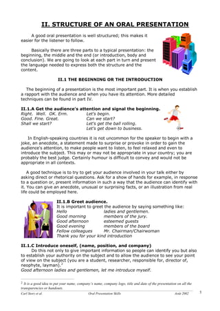 Carl Storz et al. Oral Presentation Skills Août 2002 5
II. STRUCTURE OF AN ORAL PRESENTATION
A good oral presentation is well structured; this makes it
easier for the listener to follow.
Basically there are three parts to a typical presentation: the
beginning, the middle and the end (or introduction, body and
conclusion). We are going to look at each part in turn and present
the language needed to express both the structure and the
content.
II.1 THE BEGINNING OR THE INTRODUCTION
The beginning of a presentation is the most important part. It is when you establish
a rapport with the audience and when you have its attention. More detailed
techniques can be found in part IV.
II.1.A Get the audience's attention and signal the beginning.
Right. Well. OK. Erm. Let's begin.
Good. Fine. Great. Can we start?
Shall we start? Let's get the ball rolling.
Let's get down to business.
In English-speaking countries it is not uncommon for the speaker to begin with a
joke, an anecdote, a statement made to surprise or provoke in order to gain the
audience's attention, to make people want to listen, to feel relaxed and even to
introduce the subject. This may or may not be appropriate in your country; you are
probably the best judge. Certainly humour is difficult to convey and would not be
appropriate in all contexts.
A good technique is to try to get your audience involved in your talk either by
asking direct or rhetorical questions. Ask for a show of hands for example, in response
to a question or, present information in such a way that the audience can identify with
it. You can give an anecdote, unusual or surprising facts, or an illustration from real
life could be employed here.
II.1.B Greet audience.
It is important to greet the audience by saying something like:
Hello ladies and gentlemen.
Good morning members of the jury.
Good afternoon esteemed guests
Good evening members of the board
Fellow colleagues Mr. Chairman/Chairwoman
Thank you for your kind introduction
II.1.C Introduce oneself, (name, position, and company)
Do this not only to give important information so people can identify you but also
to establish your authority on the subject and to allow the audience to see your point
of view on the subject (you are a student, researcher, responsible for, director of,
neophyte, layman).2
Good afternoon ladies and gentlemen, let me introduce myself.
2 It is a good idea to put your name, company’s name, company logo, title and date of the presentation on all the
transparencies or handouts.
 