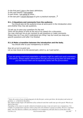 Carl Storz et al. Oral Presentation Skills Août 2002 8
In the first part I give a few basic definitions.
In the next section I will explain
In part three, I am going to show...
In the last part I would like/want to give a practical example...5
II.1. G Questions and comments from the audience.
You should also let the audience know at some point in the introduction when
and whether they may ask questions.
I'd ask you to save your questions for the end.
There will be plenty of time at the end of my speech for a discussion.
You may interrupt me at any moment to ask questions or make comments.
Please stop me if you don't understand any thing I say but could you keep any
specific questions until after I've finished.
II.1.H Make a transition between the introduction and the body.
You should refer to your transparency or outline.
Now let us turn to point one.
Let us now move on to the second part, which is, as I said earlier….
5 Notice the variety of ways of indicating parts (in the first part, section, part three, the last place) and variety of
grammar, i.e. verbal forms that follow.
One student actually began with definitions of key technical words that would come up in the speech. What do you
think of that idea?
Depending on the context or specific cultural environment you may or may not want to use a transparency. For
example, in a professional corporate context it may look a bit scholastic to project an outline. However, in giving a
paper, since the objective is didactic you could put it on a transparency and refer back to it from time to time.
If you are giving a technical presentation a glossary might be useful and avoid unecessary
interuptions. Always explain abbreviations and say acronyms giving their full name when
you first mention them and be especially careful with the pronunciation.
 
