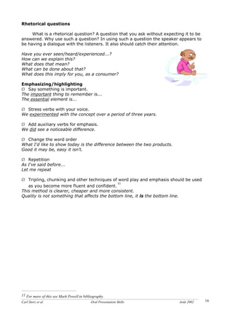 Carl Storz et al. Oral Presentation Skills Août 2002 16
Rhetorical questions
What is a rhetorical question? A question that you ask without expecting it to be
answered. Why use such a question? In using such a question the speaker appears to
be having a dialogue with the listeners. It also should catch their attention.
Have you ever seen/heard/experienced...?
How can we explain this?
What does that mean?
What can be done about that?
What does this imply for you, as a consumer?
Emphasizing/highlighting
Ø Say something is important.
The important thing to remember is...
The essential element is...
Ø Stress verbs with your voice.
We experimented with the concept over a period of three years.
Ø Add auxiliary verbs for emphasis.
We did see a noticeable difference.
Ø Change the word order
What I'd like to show today is the difference between the two products.
Good it may be, easy it isn't.
Ø Repetition
As I've said before...
Let me repeat
Ø Tripling, chunking and other techniques of word play and emphasis should be used
as you become more fluent and confident.
11
This method is clearer, cheaper and more consistent.
Quality is not something that affects the bottom line, it is the bottom line.
11 For more of this see Mark Powell in bibliography.
 