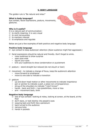 Carl Storz et al. Oral Presentation Skills Août 2002 17
V. BODY LANGUAGE
The golden rule is "Be natural and relax!"
What is body language?
Eye contact, facial expressions, posture, movements,
gestures.
Why is it useful?
It is a natural part of communication:
Ø to clarify meaning; it is very visual
Ø to vent nervousness
Ø to maintain interest
Ø to emphasize and regulate
Below are just a few examples of both positive and negative body language:
Positive body language
Ø eye contact to keep audiences' attention (Asian audience might feel aggressed.)
Ø facial expressions should be natural and friendly. Don't forget to smile.
• raise eyebrows to show surprise
• open eyes wide
• squint your eyes
• knit your eyebrows to show consternation or puzzlement
Ø posture – stand straight but relaxed (do not slouch or lean)
Ø movement - to indicate a change of focus, keep the audience's attention
• move forward to emphasize
• move to one side to indicate a transition
Ø gesture
• up and down head motion or other movements to indicate importance
• pen or pointer to indicate a part, a place (on a transparency).
• shrug of the shoulders to indicate "I don't know!"
• hands - back and forth = two possibilities, more or less
• arm - movement back, forth
Negative body language
Ø loss of eye contact: looking at notes, looking at screen, at the board, at the
floor
Ø don't stare, or look blankly into people's eyes
Ø swaying back and forth like a pendulum
Ø back turned to the audience
Ø nervous ticks
Ø hands in pockets
 