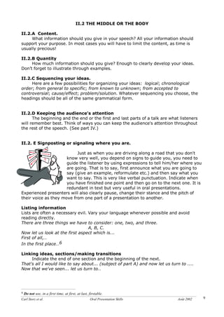 Carl Storz et al. Oral Presentation Skills Août 2002 9
II.2 THE MIDDLE OR THE BODY
II.2.A Content.
What information should you give in your speech? All your information should
support your purpose. In most cases you will have to limit the content, as time is
usually precious!
II.2.B Quantity
How much information should you give? Enough to clearly develop your ideas.
Don’t forget to illustrate through examples.
II.2.C Sequencing your ideas.
Here are a few possibilities for organizing your ideas: logical; chronological
order; from general to specific; from known to unknown; from accepted to
controversial; cause/effect; problem/solution. Whatever sequencing you choose, the
headings should be all of the same grammatical form.
II.2.D Keeping the audience's attention
The beginning and the end or the first and last parts of a talk are what listeners
will remember best. Think of ways you can keep the audience's attention throughout
the rest of the speech. (See part IV.)
II.2. E Signposting or signaling where you are.
Just as when you are driving along a road that you don't
know very well, you depend on signs to guide you, you need to
guide the listener by using expressions to tell him/her where you
are going. That is to say, first announce what you are going to
say (give an example, reformulate etc.) and then say what you
want to say. This is very like verbal punctuation. Indicate when
you have finished one point and then go on to the next one. It is
redundant in text but very useful in oral presentations.
Experienced presenters will also clearly pause, change their stance and the pitch of
their voice as they move from one part of a presentation to another.
Listing information
Lists are often a necessary evil. Vary your language whenever possible and avoid
reading directly.
There are three things we have to consider: one, two, and three.
A, B, C.
Now let us look at the first aspect which is...
First of all,…
In the first place…6
Linking ideas, sections/making transitions
Indicate the end of one section and the beginning of the next.
That's all I would like to say about... (subject of part A) and now let us turn to ....
Now that we've seen... let us turn to…
6 Do not use, in a first time, at first, at last, firstable.
 